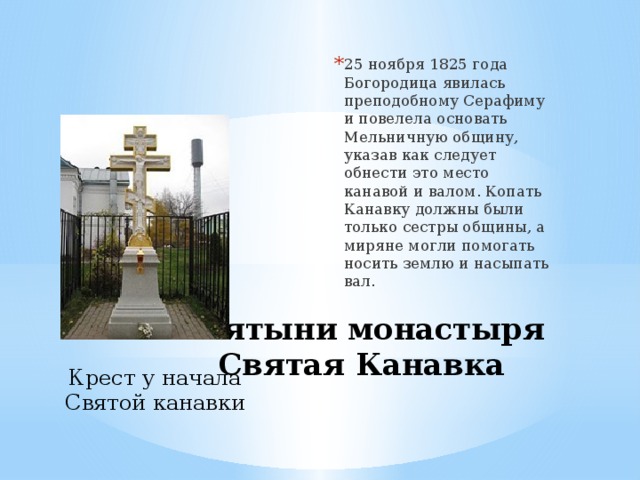25 ноября 1825 года Богородица явилась преподобному Серафиму и повелела основать Мельничную общину, указав как следует обнести это место канавой и валом. Копать Канавку должны были только сестры общины, а миряне могли помогать носить землю и насыпать вал. Святыни монастыря  Святая Канавка Крест у начала Святой канавки 