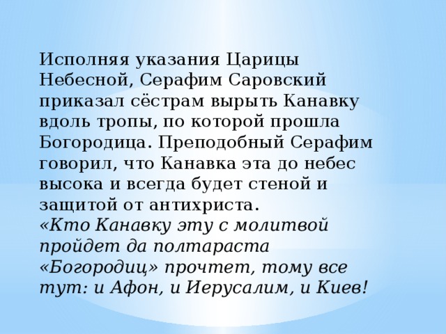 Исполняя указания Царицы Небесной, Серафим Саровский приказал сёстрам вырыть Канавку вдоль тропы, по которой прошла Богородица. Преподобный Серафим говорил, что Канавка эта до небес высока и всегда будет стеной и защитой от антихриста. «Кто Канавку эту с молитвой пройдет да полтараста «Богородиц» прочтет, тому все тут: и Афон, и Иерусалим, и Киев! 