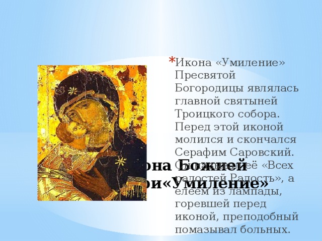 Икона «Умиление» Пресвятой Богородицы являлась главной святыней Троицкого собора. Перед этой иконой молился и скончался Серафим Саровский. Он называл её «Всех радостей Радость», а елеем из лампады, горевшей перед иконой, преподобный помазывал больных. Икона Божией Матери«Умиление» 