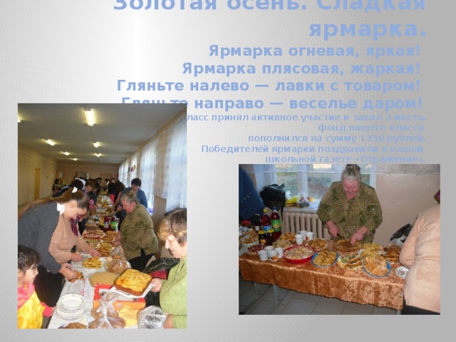 Золотая осень. Сладкая ярмарка.   Ярмарка огневая, яркая!  Ярмарка плясовая, жаркая!  Гляньте налево — лавки с товаром!  Гляньте направо — веселье даром!   Наш класс принял активное участие и занял 3 место,  фонд нашего класса  пополнился на сумму 1350 рублей.  Победителей ярмарки поздравили в нашей  школьной газете «Отражение». 