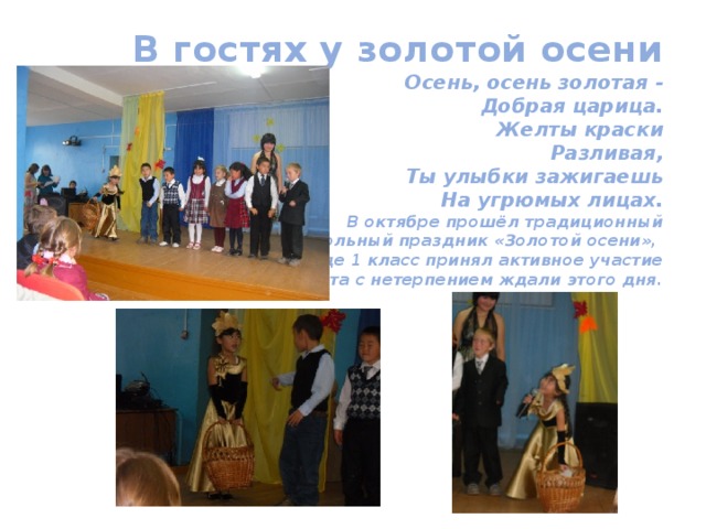 В гостях у золотой осени  Осень, осень золотая -  Добрая царица.  Желты краски  Разливая,  Ты улыбки зажигаешь  На угрюмых лицах.  В октябре прошёл традиционный  школьный праздник «Золотой осени»,  где 1 класс принял активное участие  в этом мероприятии. Ребята с нетерпением ждали этого дня. 