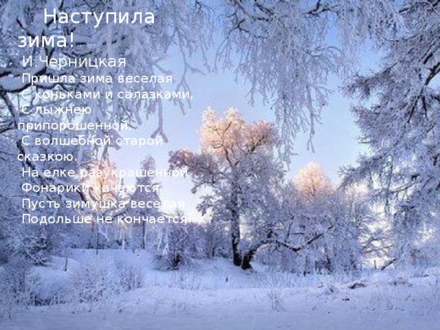  Наступила зима!  И.Черницкая  Пришла зима веселая  С коньками и салазками,  С лыжнею припорошенной,  С волшебной старой сказкою.  На елке разукрашенной  Фонарики качаются.  Пусть зимушка веселая  Подольше не кончается! 