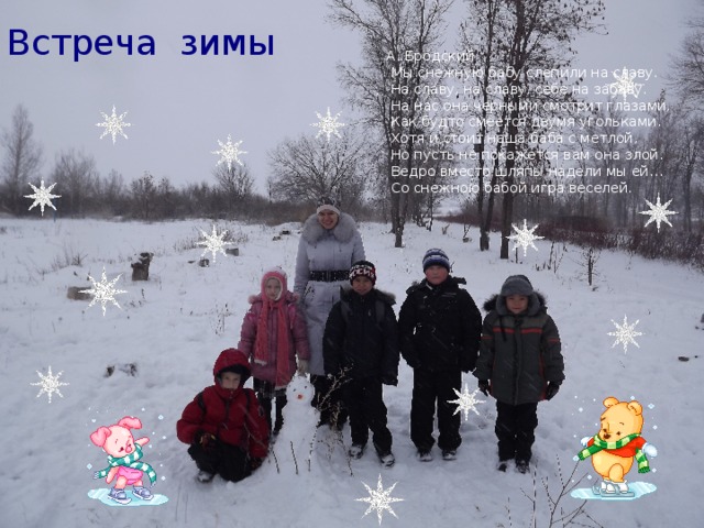 Встреча зимы А. Бродский  Мы снежную бабу слепили на славу.  На славу, на славу, себе на забаву.  На нас она черными смотрит глазами,  Как будто смеется двумя угольками.  Хотя и стоит наша баба с метлой,  Но пусть не покажется вам она злой.  Ведро вместо шляпы надели мы ей…  Со снежною бабой игра веселей. 