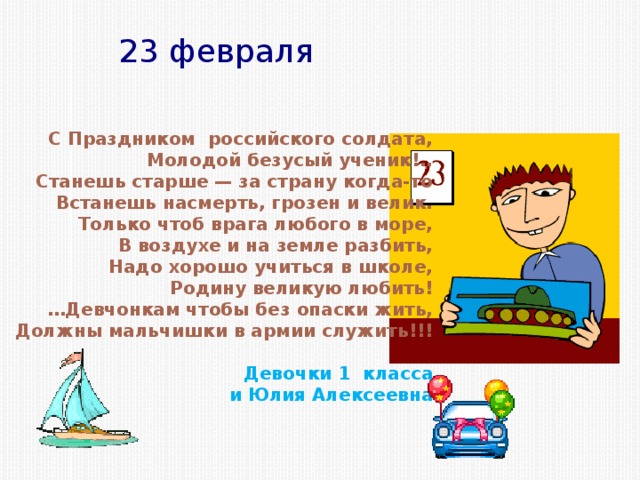 23 февраля С Праздником российского солдата, Молодой безусый ученик!.. Станешь старше — за страну когда-то Встанешь насмерть, грозен и велик. Только чтоб врага любого в море, В воздухе и на земле разбить, Надо хорошо учиться в школе, Родину великую любить! … Девчонкам чтобы без опаски жить, Должны мальчишки в армии служить!!!  Девочки 1 класса и Юлия Алексеевна 