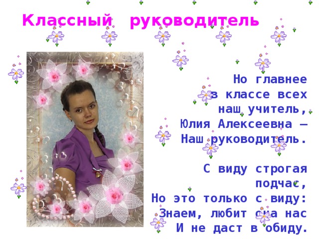 Классный руководитель Но главнее  в классе всех наш учитель, Юлия Алексеевна –  Наш руководитель.   С виду строгая подчас,  Но это только с виду:  Знаем, любит она нас  И не даст в обиду . 
