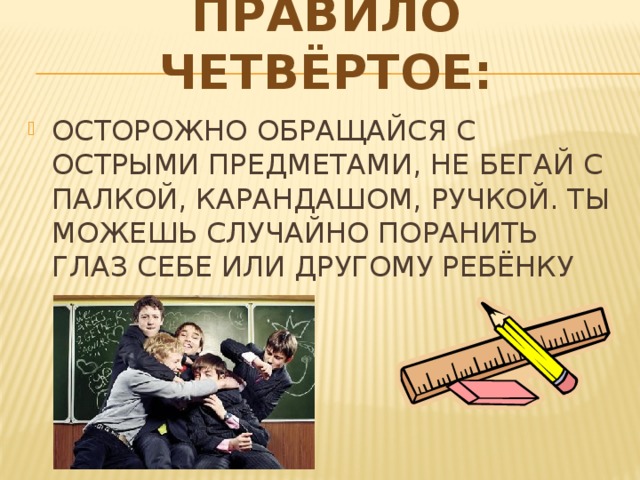 ПРАВИЛО ЧЕТВЁРТОЕ: ОСТОРОЖНО ОБРАЩАЙСЯ С ОСТРЫМИ ПРЕДМЕТАМИ, НЕ БЕГАЙ С ПАЛКОЙ, КАРАНДАШОМ, РУЧКОЙ. ТЫ МОЖЕШЬ СЛУЧАЙНО ПОРАНИТЬ ГЛАЗ СЕБЕ ИЛИ ДРУГОМУ РЕБЁНКУ 