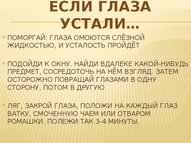 ЕСЛИ ГЛАЗА УСТАЛИ… ПОМОРГАЙ: ГЛАЗА ОМОЮТСЯ СЛЁЗНОЙ ЖИДКОСТЬЮ, И УСТАЛОСТЬ ПРОЙДЁТ ПОДОЙДИ К ОКНУ. НАЙДИ ВДАЛЕКЕ КАКОЙ-НИБУДЬ ПРЕДМЕТ, СОСРЕДОТОЧЬ НА НЁМ ВЗГЛЯД. ЗАТЕМ ОСТОРОЖНО ПОВРАЩАЙ ГЛАЗАМИ В ОДНУ СТОРОНУ, ПОТОМ В ДРУГУЮ ЛЯГ, ЗАКРОЙ ГЛАЗА, ПОЛОЖИ НА КАЖДЫЙ ГЛАЗ ВАТКУ, СМОЧЕННУЮ ЧАЕМ ИЛИ ОТВАРОМ РОМАШКИ. ПОЛЕЖИ ТАК 3-4 МИНУТЫ. 