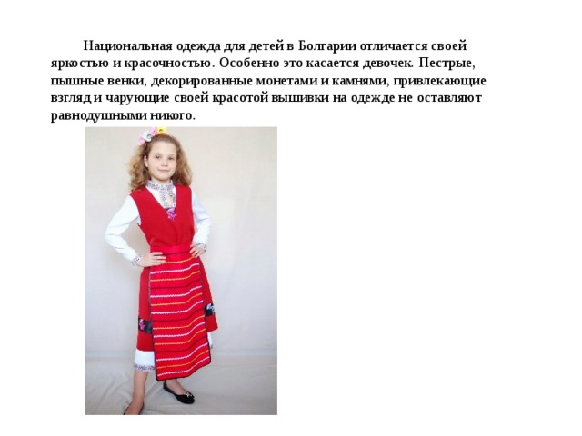 Национальная одежда для детей в Болгарии отличается своей яркостью и красочностью. Особенно это касается девочек. Пестрые, пышные венки, декорированные монетами и камнями, привлекающие взгляд и чарующие своей красотой вышивки на одежде не оставляют равнодушными никого. 
