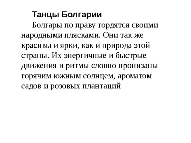 Танцы Болгарии Болгары по праву гордятся своими народными плясками. Они так же красивы и ярки, как и природа этой страны. Их энергичные и быстрые движения и ритмы словно пронизаны горячим южным солнцем, ароматом садов и розовых плантаций  