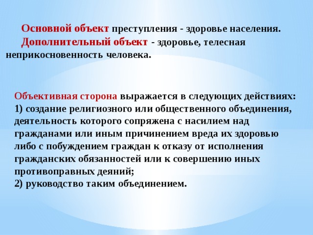  Основной объект  преступления - здоровье населения.  Дополнительный объект - здоровье, телесная неприкосновенность человека. Объективная сторона  выражается в следующих действиях: 1) создание религиозного или общественного объединения, деятельность которого сопряжена с насилием над гражданами или иным причинением вреда их здоровью либо с побуждением граждан к отказу от исполнения гражданских обязанностей или к совершению иных противоправных деяний; 2) руководство таким объединением. 