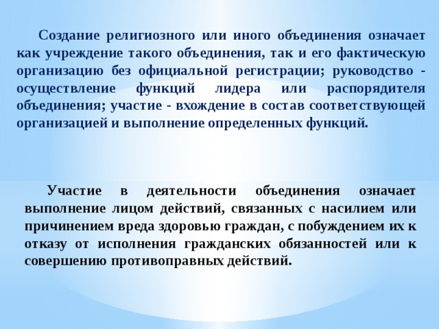  Создание религиозного или иного объединения означает как учреждение такого объединения, так и его фактическую организацию без официальной регистрации; руководство - осуществление функций лидера или распорядителя объединения; участие - вхождение в состав соответствующей организацией и выполнение определенных функций.  Участие в деятельности объединения означает выполнение лицом действий, связанных с насилием или причинением вреда здоровью граждан, с побуждением их к отказу от исполнения гражданских обязанностей или к совершению противоправных действий. 