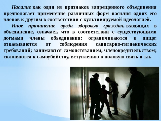  Насилие  как один из признаков запрещенного объединения предполагает применение различных форм насилия одних его членов к другим в соответствии с культивируемой идеологией.   Иное причинение вреда здоровью граждан,  входящих в объединение, означает, что в соответствии с существующими догмами члены объединения: ограничиваются в пище; отказываются от соблюдения санитарно-гигиенических требований; занимаются самоистязанием, членовредительством; склоняются к самоубийству, вступлению в половую связь и т.п.  