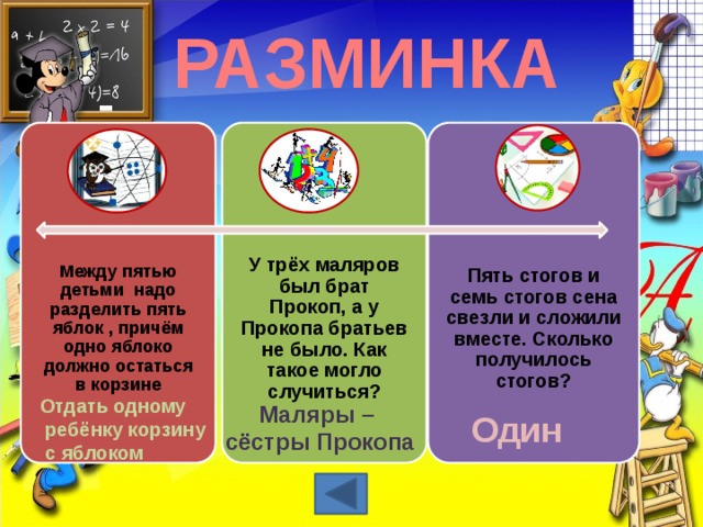 РАЗМИНКА Между пятью детьми надо разделить пять яблок , причём одно яблоко должно остаться в корзине У трёх маляров был брат Прокоп, а у Прокопа братьев не было. Как такое могло случиться? Пять стогов и семь стогов сена свезли и сложили вместе. Сколько получилось стогов? Отдать одному  ребёнку корзину  с яблоком Маляры – сёстры Прокопа Один 3 