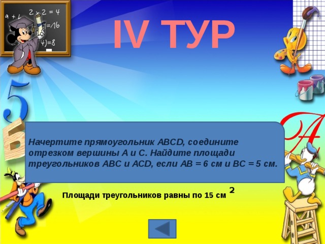 IV ТУР Начертите прямоугольник АВСD, соедините отрезком вершины А и С. Найдите площади треугольников АВС и АСD, если АВ = 6 см и ВС = 5 см. 2  Площади треугольников равны по 15 см 