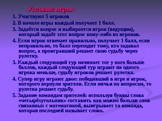  Условия игры: 1. Участвуют 5 игроков 2. В начале игры каждый получает 1 балл. 3. Задаётся вопрос и выбирается игрок (ведущим), который задаёт этот вопрос кому-либо из игроков. 4. Если игрок отвечает правильно, получает 1 балл, если неправильно, то балл переходит тому, кто задавал вопрос, а проигравший решает свою судьбу через рулетку. 3. Каждый следующий тур начинает тот у кого больше баллов, каждый следующий тур играют на одного игрока меньше, судьбу игроков решает рулетка. 4. Супер игру играют двое: победивший в игре и игрок, которого вернули зрители. Если ничья по вопросам, то рулетка решает судьбу. 5. Задание командам зрителей: используя буквы слова «четырёхугольник» составить как можно больше слов связанных с математикой, выигрывает та команда, которая последней называет слово.  