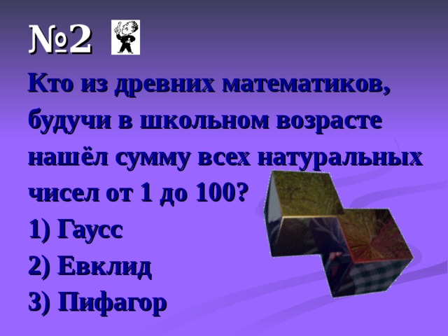 № 2 Кто из древних математиков, будучи в школьном возрасте нашёл сумму всех натуральных чисел от 1 до 100? 1) Гаусс 2) Евклид 3) Пифагор 