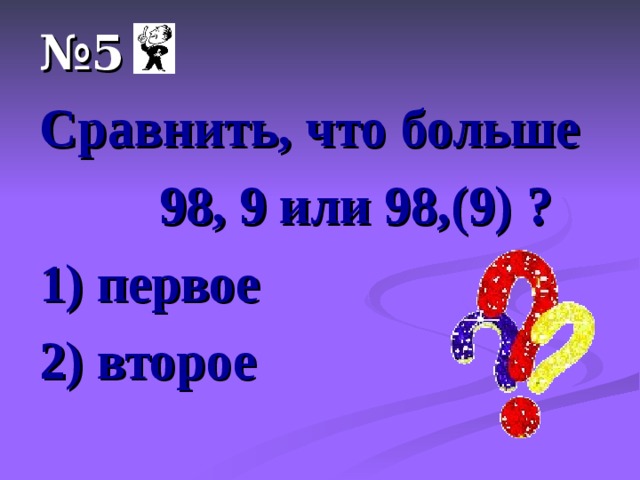 № 5 Сравнить, что больше  98, 9 или 98,(9) ? 1) первое 2) второе 