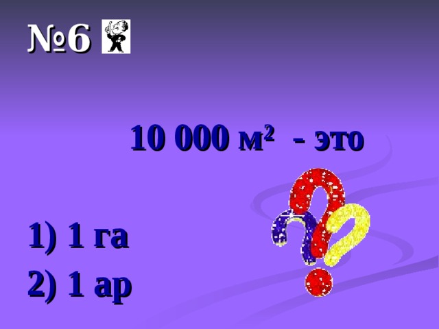 № 6  10 000 м ² - это  1) 1 га 2) 1 ар 