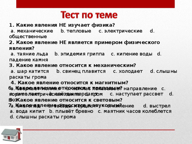 1. Какие явления НЕ изучает физика?   a. механические   b. тепловые  c. электрические  d. общественные 2. Какое явление НЕ является примером физического явления?   a. таяние льда  b. эпидемия гриппа  c. кипение воды   d. падение камня 3. Какое явление относится к механическим?   a. шар катится  b. свинец плавится  c. холодает  d. слышны раскаты грома   4. Какое явление относится к магнитным?   a. сверкает молния   b. компас показывает направление   c. горит электрическая лампа  d. гром 5. Какое явление относится к световым?   a. снегопад  b. звёзды мерцают   c. кипение  d. выстрел 6. Какое явление относится к тепловым?   a. снег тает   b. звёзды мерцают  c. наступает рассвет  d. эхо 7. Какое явление относится к звуковым?   a. вода кипит  b. плывёт бревно  c. маятник часов колеблется    d. слышны раскаты грома 