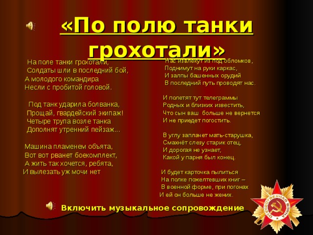 «По полю танки грохотали»  Нас извлекут из под обломков,  Поднимут на руки каркас,  И залпы башенных орудий  В последний путь проводят нас.  И полетят тут телеграммы  Родных и близких известить,  Что сын ваш больше не вернется  И не приедет погостить.  В углу заплачет мать-старушка,  Смахнёт слезу старик отец,  И дорогая не узнает,  Какой у парня был конец.  И будет карточка пылиться  На полке пожелтевших книг –  В военной форме, при погонах И ей он больше не жених.  На поле танки грохотали,  Солдаты шли в последний бой,  А молодого командира  Несли с пробитой головой.  Под танк ударила болванка,  Прощай, гвардейский экипаж!  Четыре трупа возле танка  Дополнят утренний пейзаж...  Машина пламенем объята,  Вот вот рванет боекомплект,  А жить так хочется, ребята,  И вылезать уж мочи нет Включить музыкальное сопровождение 