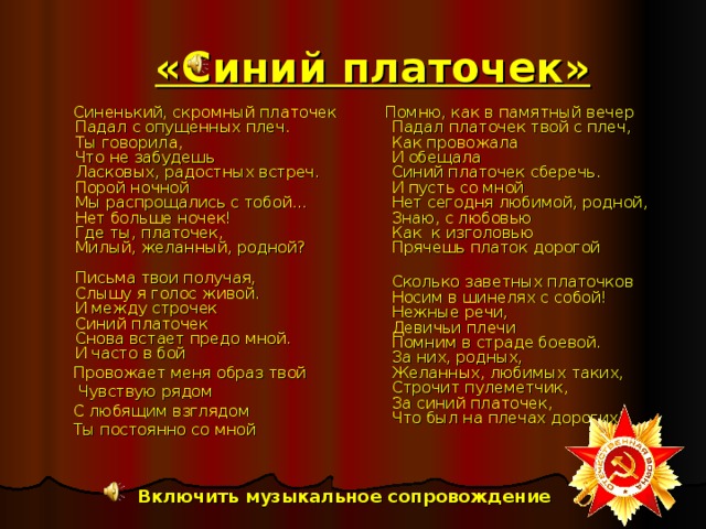 «Синий платочек»  Синенький, скромный платочек  Падал с опущенных плеч.  Ты говорила,  Что не забудешь  Ласковых, радостных встреч.  Порой ночной  Мы распрощались с тобой...  Нет больше ночек!  Где ты, платочек,  Милый, желанный, родной?   Письма твои получая,  Слышу я голос живой.  И между строчек  Синий платочек  Снова встает предо мной.  И часто в бой  Провожает меня образ твой  Чувствую рядом  С любящим взглядом  Ты постоянно со мной  Помню, как в памятный вечер  Падал платочек твой с плеч,  Как провожала  И обещала  Синий платочек сберечь.  И пусть со мной  Нет сегодня любимой, родной,  Знаю, с любовью  Как к изголовью  Прячешь платок дорогой  Сколько заветных платочков  Носим в шинелях с собой!  Нежные речи,  Девичьи плечи  Помним в страде боевой.  За них, родных,  Желанных, любимых таких,  Строчит пулеметчик,  За синий платочек,  Что был на плечах дорогих! Включить музыкальное сопровождение 
