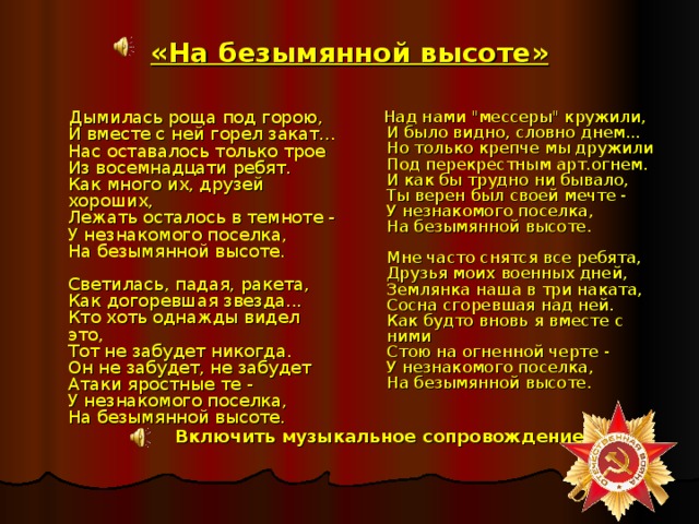 «На безымянной высоте»  Дымилась роща под горою,  И вместе с ней горел закат...  Нас оставалось только трое  Из восемнадцати ребят.  Как много их, друзей хороших,  Лежать осталось в темноте -  У незнакомого поселка,  На безымянной высоте.   Светилась, падая, ракета,  Как догоревшая звезда...  Кто хоть однажды видел это,  Тот не забудет никогда.  Он не забудет, не забудет  Атаки яростные те -  У незнакомого поселка,  На безымянной высоте.     Над нами 