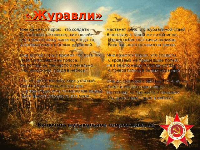 «Журавли» Мне кажется порою, что солдаты,  С кровавых не пришедшие полей,  Не в землю нашу полегли когда-то, А превратились в белых журавлей. Они до сей поры с времен тех дальних Летят и подают нам голоса. Не потому ль так часто и печально  Мы замолкаем, глядя в небеса?  Летит, летит по небу клин усталый, Летит в тумане на исходе дня,  И в том строю есть промежуток малый,  Быть может, это место для меня. Настанет день, и с журавлиной стаей Я поплыву в такой же сизой мгле,  Из-под небес по-птичьи окликая  Всех вас, кого оставил на земле. Мне кажется порою, что солдаты,  С кровавых не пришедшие полей, Не в землю нашу полегли когда-то,  А превратились в белых журавлей... Они до сей поры с времен тех дальних Летят и подают нам голоса. Не потому ль так часто и печально  Мы замолкаем, глядя в небеса? Включить музыкальное сопровождение 