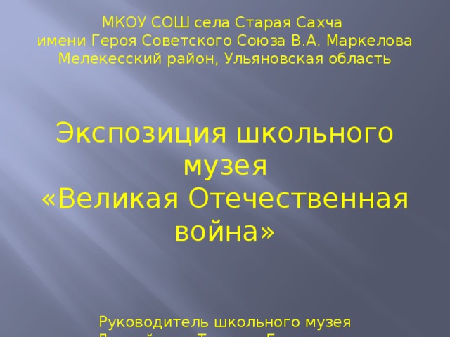 МКОУ СОШ села Старая Сахча имени Героя Советского Союза В.А. Маркелова Мелекесский район, Ульяновская область Экспозиция школьного музея «Великая Отечественная война» Руководитель школьного музея  Лядвейкина Татьяна Георгиевна 