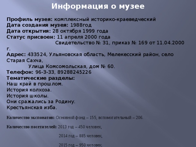 Информация о музее  Профиль музея: комплексный историко-краеведческий Дата создания музея: 1988год Дата открытия: 28 октября 1999 года Статус присвоен: 11 апреля 2000 года  Свидетельство № 31, приказ № 169 от 11.04.2000 г. Адрес: 433524, Ульяновская область, Мелекесский район, село Старая Сахча,  Улица Комсомольская, дом № 60. Телефон: 96-3-33, 89288245226 Тематические разделы: Наш край в прошлом. История колхоза. История школы. Они сражались за Родину. Крестьянская изба. Количество экспонатов: Основной фонд – 155, вспомогательный – 206. Количество посетителей: 2013 год – 450 человек,  2014 год – 885 человек,  2015 год – 950 человек.  2016 год – 930 человек Музей занимает две классные комнаты общей площадью  53 м 2 