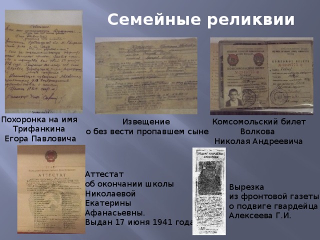 Семейные реликвии Похоронка на имя Трифанкина Егора Павловича Извещение Комсомольский билет о без вести пропавшем сыне Волкова Николая Андреевича Аттестат об окончании школы Николаевой Екатерины Афанасьевны. Выдан 17 июня 1941 года Вырезка из фронтовой газеты о подвиге гвардейца Алексеева Г.И. 