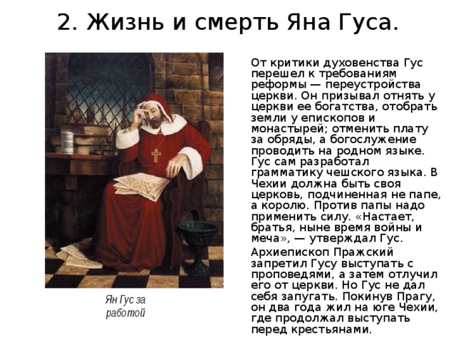 2. Жизнь и смерть Яна Гуса. От критики духовенства Гус перешел к требованиям реформы — переустройства церкви. Он призывал отнять у церкви ее богатства, отобрать земли у епископов и монастырей; отменить плату за обряды, а богослужение проводить на родном языке. Гус сам разработал грамматику чешского языка. В Чехии должна быть своя церковь, подчиненная не папе, а королю. Против папы надо применить силу. «Настает, братья, ныне время войны и меча», — утверждал Гус. Архиепископ Пражский запретил Гусу выступать с проповедями, а затем отлучил его от церкви. Но Гус не дал себя запугать. Покинув Прагу, он два года жил на юге Чехии, где продолжал выступать перед крестьянами. Ян Гус за работой 