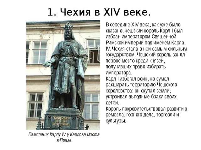 1. Чехия в XIV веке. В середине XIV века, как уже было сказано, чешский король Карл I был избран императором Священной Римской империи под именем Карла IV. Чехия стала в ней самым сильным государством. Чешский король занял первое место среди князей, получивших право избирать императора. Карл I избегал войн, но сумел расширить территорию Чешского королевства: он скупал земли, устраивал выгодные браки своих детей. Король покровительствовал развитию ремесла, горного дела, торговли и культуры. Памятник Карлу IV у Карлова моста в Праге 