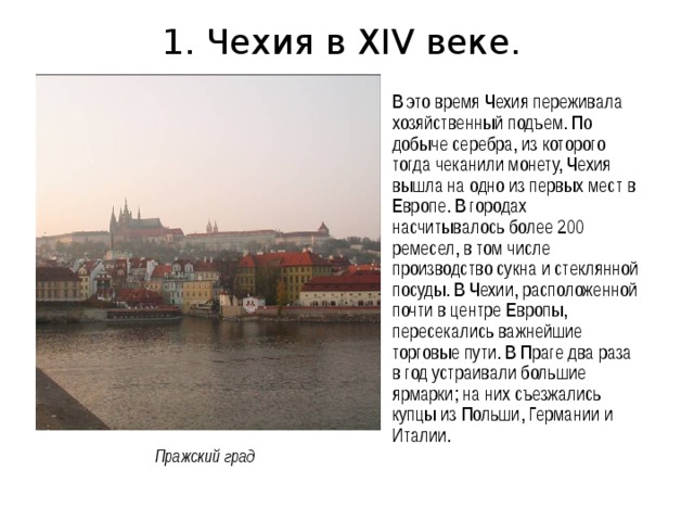 1. Чехия в XIV веке. В это время Чехия переживала хозяйственный подъем. По добыче серебра, из которого тогда чеканили монету, Чехия вышла на одно из первых мест в Европе. В городах насчитывалось более 200 ремесел, в том числе производство сукна и стеклянной посуды. В Чехии, расположенной почти в центре Европы, пересекались важнейшие торговые пути. В Праге два раза в год устраивали большие ярмарки; на них съезжались купцы из Польши, Германии и Италии. Пражский град 