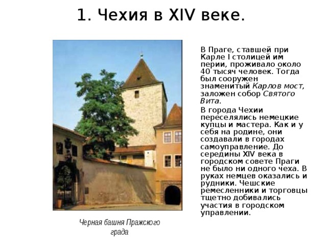 1. Чехия в XIV веке. В Праге, ставшей при Карле I столицей им­перии, проживало около 40 тысяч человек. Тогда был сооружен знаменитый Карлов мост, заложен собор Святого Вита. В города Чехии переселялись немецкие купцы и мастера. Как и у себя на родине, они создавали в городах самоуправление. До середины XIV века в городском совете Праги не было ни одного чеха. В руках немцев оказались и рудники. Чешские ремесленники и торговцы тщетно добивались участия в городском управлении. Черная башня Пражского града 