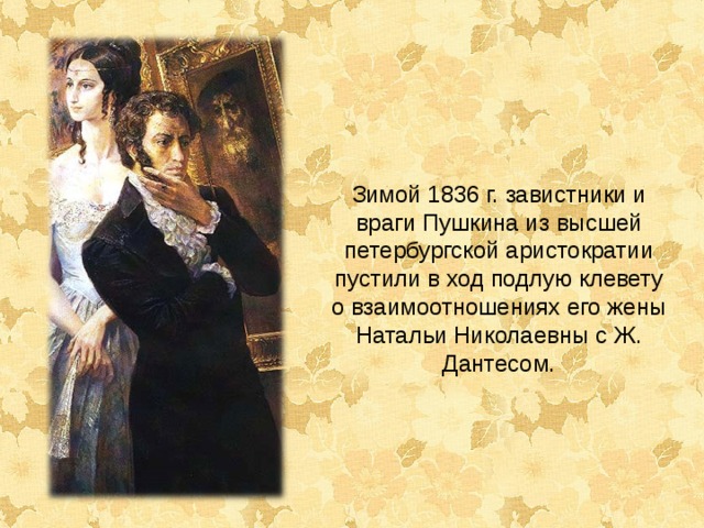 Зимой 1836 г. завистники и враги Пушкина из высшей петербургской аристократии пустили в ход подлую клевету о взаимоотношениях его жены Натальи Николаевны с Ж. Дантесом. 