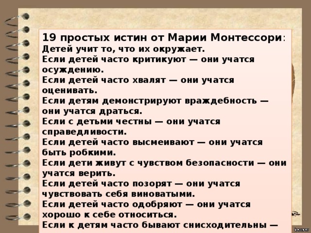 19 простых истин от Марии Монтессори : Детей учит то, что их окружает. Если детей часто критикуют — они учатся осуждению. Если детей часто хвалят — они учатся оценивать. Если детям демонстрируют враждебность — они учатся драться. Если с детьми честны — они учатся справедливости. Если детей часто высмеивают — они учатся быть робкими. Если дети живут с чувством безопасности — они учатся верить. Если детей часто позорят — они учатся чувствовать себя виноватыми. Если детей часто одобряют — они учатся хорошо к себе относиться. Если к детям часто бывают снисходительны — они учатся терпению. Если детей часто подбадривают — они приобретают уверенность в себе. 