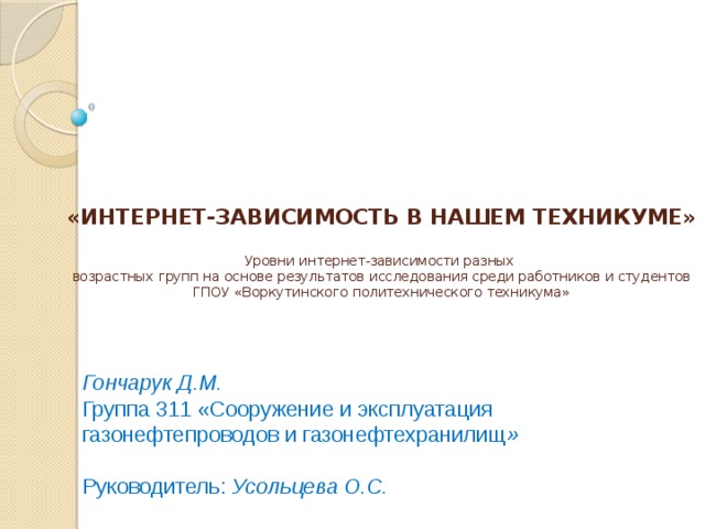      «ИНТЕРНЕТ-ЗАВИСИМОСТЬ В НАШЕМ ТЕХНИКУМЕ»   Уровни интернет-зависимости разных  возрастных групп на основе результатов исследования среди работников и студентов ГПОУ «Воркутинского политехнического техникума» Гончарук Д.М. Группа 311 «Сооружение и эксплуатация газонефтепроводов и газонефтехранилищ » Руководитель: Усольцева О.С. 