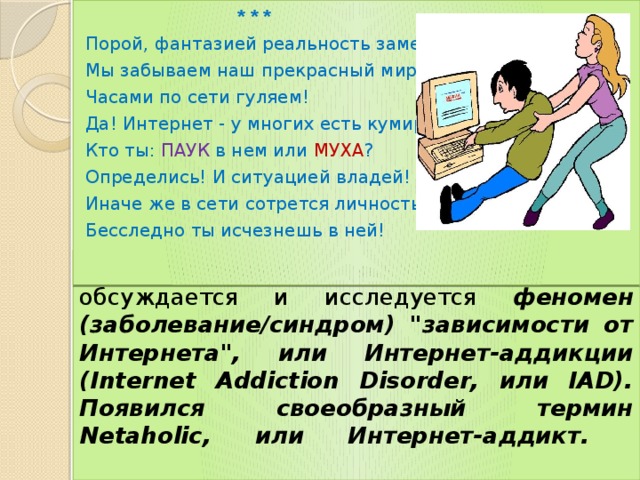  * * * Порой, фантазией реальность заменяя, Мы забываем наш прекрасный мир! Часами по сети гуляем! Да! Интернет - у многих есть кумир. Кто ты: ПАУК в нем или МУХА ? Определись! И ситуацией владей! Иначе же в сети сотрется личность, Бесследно ты исчезнешь в ней! В настоящее время интенсивно обсуждается и исследуется феномен (заболевание/синдром) 