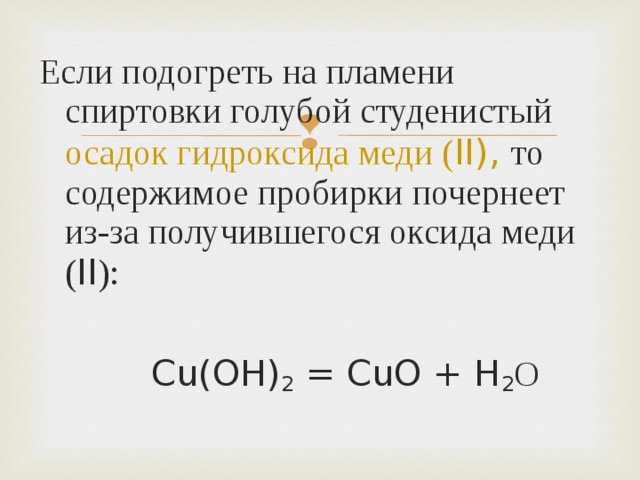 Если подогреть на пламени спиртовки голубой студенистый осадок гидроксида меди ( II ), то содержимое пробирки почернеет из-за получившегося оксида меди ( II ):    Cu(OH) 2 = CuO + H 2 О  