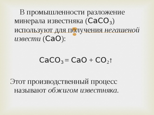  В промышленности разложение минерала известняка ( CaCO 3 ) используют для получения негашеной извести ( CaO ): CaCO 3  = CaO + CO 2 ↑  Этот производственный процесс называют обжигом известняка . 