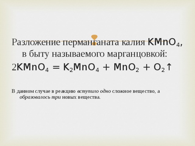 Разложение перманганата калия KMnO 4 , в быту называемого марганцовкой: 2 KMnO 4 = K 2 MnO 4 + MnO 2 + O 2 ↑ В данном случае в реакцию вступило одно сложное вещество, а образовалось три новых вещества. 