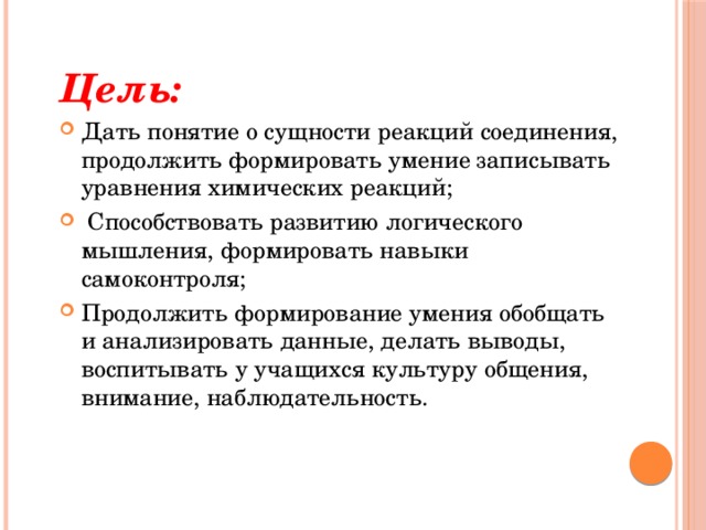 Цель: Дать понятие о сущности реакций соединения, продолжить формировать умение записывать уравнения химических реакций;   Способствовать развитию логического мышления, формировать навыки самоконтроля; Продолжить формирование умения обобщать и анализировать данные, делать выводы, воспитывать у учащихся культуру общения, внимание, наблюдательность. 