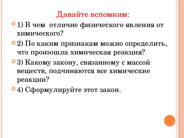 Давайте вспомним: 1) В чем  отличие физического явления от химического? 2) По каким признакам можно определить, что произошла химическая реакция? 3) Какому закону, связанному с массой веществ, подчиняются все химические реакции? 4) Сформулируйте этот закон. 