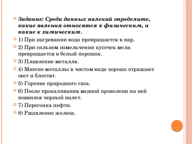 Задание: Среди данных явлений определите, какие явления относятся к физическим, а какие к химическим. 1) При нагревании вода превращается в пар. 2) При сильном измельчении кусочек мела превращается в белый порошок. 3) Плавление металла. 4) Многие металлы в чистом виде хорошо отражают свет и блестят. 5) Горение природного газа. 6) После прокаливания медной проволоки на ней появился черный налет. 7) Перегонка нефти. 8) Ржавление железа. 