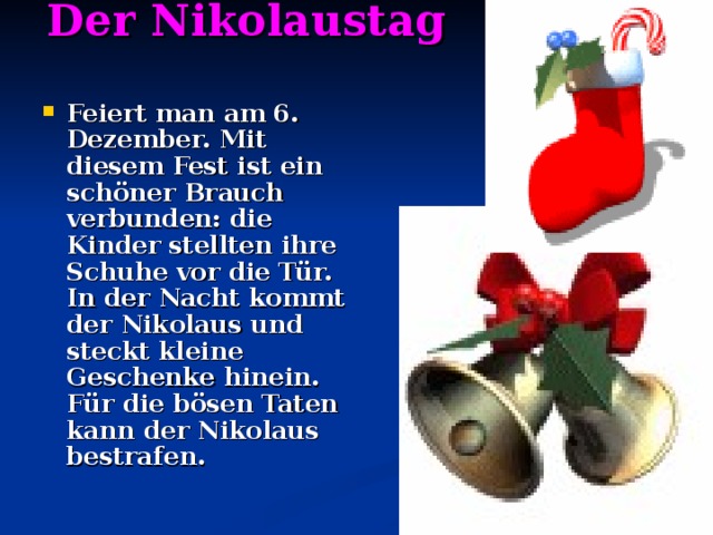 Der Nikolaustag    Feiert man am 6. Dezember. Mit diesem Fest ist ein schöner Brauch verbunden: die Kinder stellten ihre Schuhe vor die Tür. In der Nacht kommt der Nikolaus und steckt kleine Geschenke hinein. Für die bösen Taten kann der Nikolaus bestrafen. 