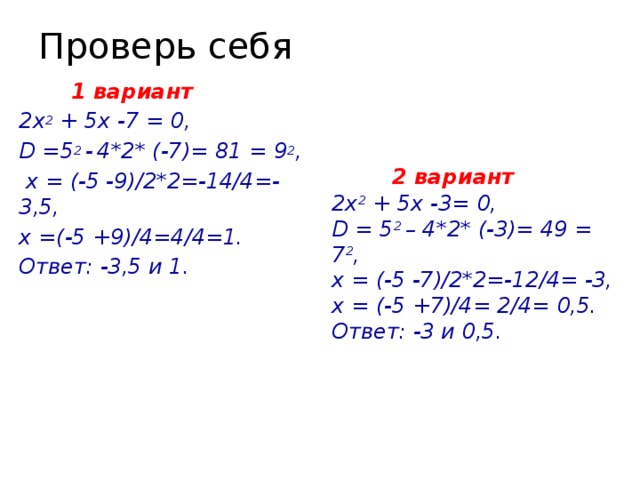 Проверь себя  2 вариант  1 вариант 2х 2 + 5х -7 = 0, 2х 2 + 5х -3= 0, D =5 2 -  4*2* (-7)= 81 = 9 2 , D = 5 2 – 4*2* (-3)= 49 = 7 2 ,  х = (-5 -9)/2*2=-14/4=- 3,5, х = (-5 -7)/2*2=-12/4= -3, х =(-5 +9)/4=4/4=1. х = (-5 +7)/4= 2/4= 0,5. Ответ: -3 и 0,5. Ответ: -3,5 и 1.    