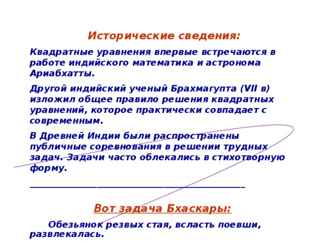 Исторические сведения: Квадратные уравнения впервые встречаются в работе индийского математика и астронома Ариабхатты. Другой индийский ученый Брахмагупта (VII в) изложил общее правило решения квадратных уравнений, которое практически совпадает с современным. В Древней Индии были распространены публичные соревнования в решении трудных задач. Задачи часто облекались в стихотворную форму.  ________________________________________________  Вот задача Бхаскары:  Обезьянок резвых стая, всласть поевши, развлекалась.  Их в квадрате часть восьмая на полянке забавлялась.  А двенадцать по лианам стали прыгать, повисая.  Сколько ж было обезьянок, ты скажи мне, в этой стае? 