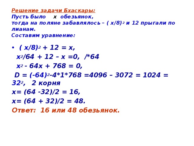 Решение задачи Бхаскары:  Пусть было х обезьянок,  тогда на поляне забавлялось – ( х/8) 2 и 12 прыгали по лианам.  Составим уравнение: ( х/8) 2 + 12 = х,  х 2 /64 + 12 – х =0, /*64  х 2 - 64х + 768 = 0,  D = (-64) 2 -4*1*768 =4096 – 3072 = 1024 = 32 2 ,  2 корня х= (64 -32)/2 = 16, х= (64 + 32)/2 = 48. Ответ: 16 или 48 обезьянок. 