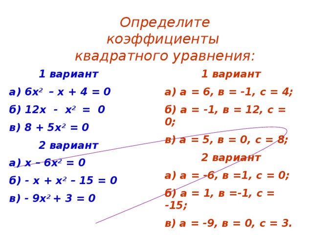 Определите коэффициенты квадратного уравнения:  1 вариант а) а = 6, в = -1, с = 4; б) а = -1, в = 12, с = 0; в) а = 5, в = 0, с = 8;  2 вариант а) а = -6, в =1, с = 0; б) а = 1, в =-1, с = -15; в) а = -9, в = 0, с = 3.  1 вариант а) 6х 2 – х + 4 = 0 б) 12х - х 2 = 0 в) 8 + 5х 2 = 0  2 вариант а) х – 6х 2 = 0 б) - х + х 2 – 15 = 0 в) - 9х 2 + 3 = 0   