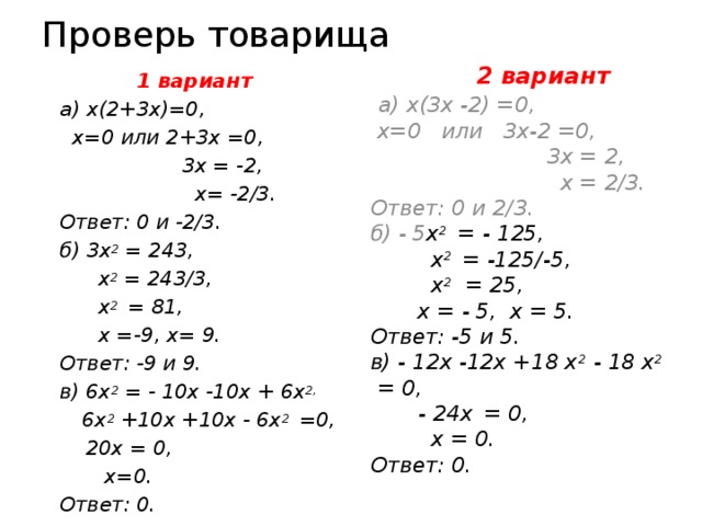 Проверь товарища  2 вариант  а) х(3х -2) =0,  х=0 или 3х-2 =0,  3х = 2,  х = 2/3. Ответ: 0 и 2/3. б) - 5 х 2 = - 125,   х 2 = -125/-5,  х 2 = 25,  х = - 5, х = 5. Ответ: -5 и 5. в) - 12х -12х +18 х 2 - 18 х 2 = 0,   - 24х  = 0,  х = 0. Ответ: 0.  1 вариант а)  х(2+3х)=0,  х=0 или 2+3х =0,  3х = -2,  х= -2/3. Ответ: 0 и -2/3. б) 3х 2 = 243,  х 2 = 243/3,  х 2 = 81,  х =-9, х= 9. Ответ: -9 и 9. в) 6х 2 = - 10х -10х + 6х 2,  6х 2 +10х +10х - 6х 2 =0,  20х = 0,  х=0. Ответ: 0. 